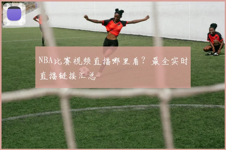 NBA比赛视频直播哪里看？最全实时直播链接汇总