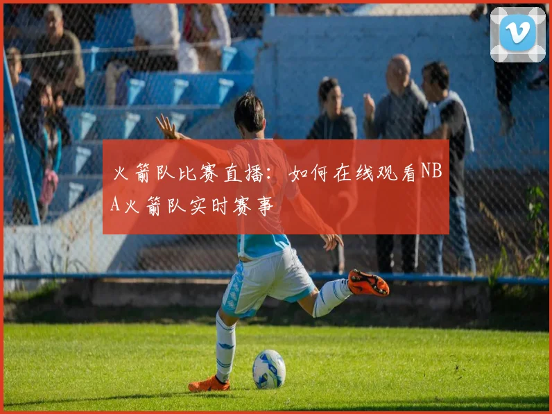 火箭队比赛直播：如何在线观看NBA火箭队实时赛事