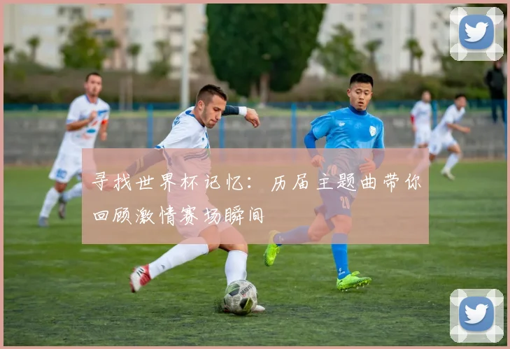 寻找世界杯记忆：历届主题曲带你回顾激情赛场瞬间