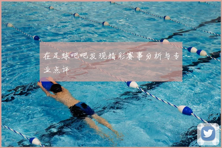 在足球吧吧发现精彩赛事分析与专业点评