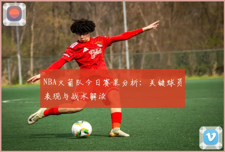 NBA火箭队今日赛果分析：关键球员表现与战术解读